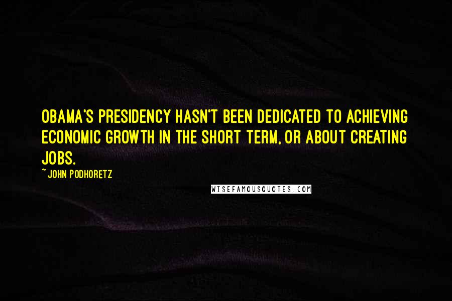 John Podhoretz Quotes: Obama's presidency hasn't been dedicated to achieving economic growth in the short term, or about creating jobs.