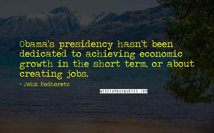 John Podhoretz Quotes: Obama's presidency hasn't been dedicated to achieving economic growth in the short term, or about creating jobs.