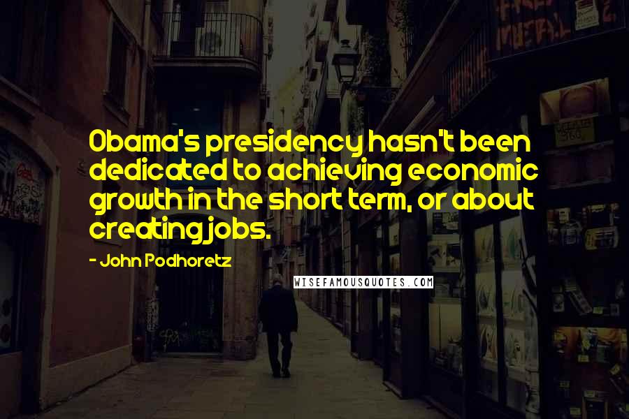 John Podhoretz Quotes: Obama's presidency hasn't been dedicated to achieving economic growth in the short term, or about creating jobs.