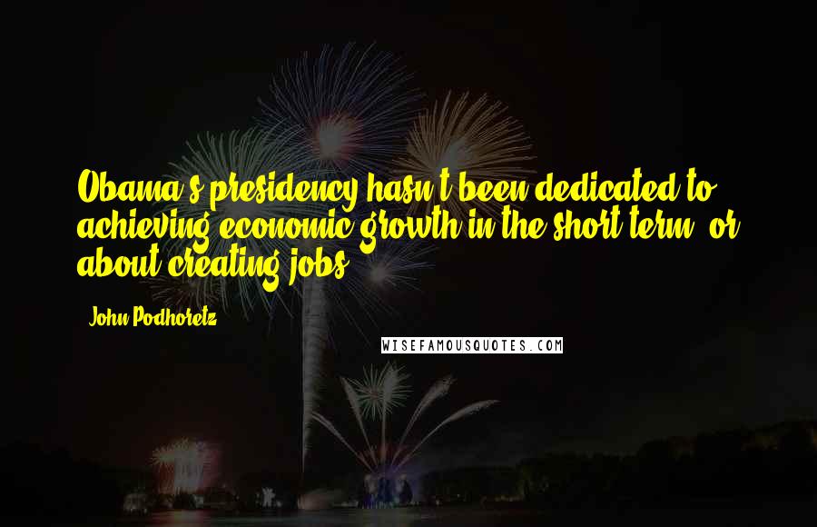 John Podhoretz Quotes: Obama's presidency hasn't been dedicated to achieving economic growth in the short term, or about creating jobs.