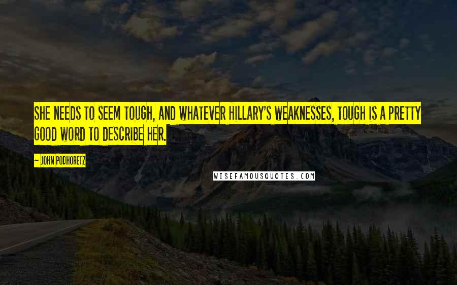 John Podhoretz Quotes: She needs to seem tough, and whatever Hillary's weaknesses, tough is a pretty good word to describe her.