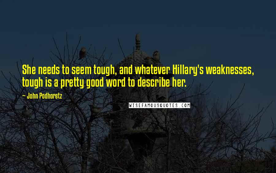 John Podhoretz Quotes: She needs to seem tough, and whatever Hillary's weaknesses, tough is a pretty good word to describe her.