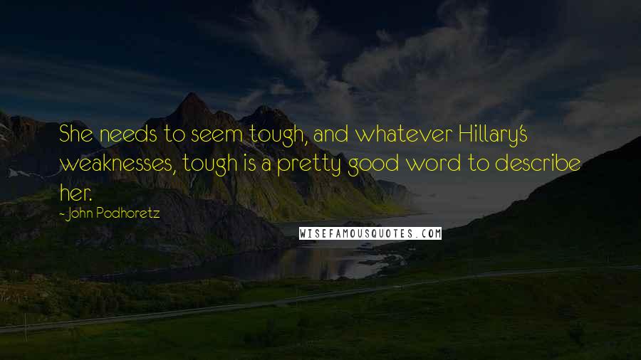 John Podhoretz Quotes: She needs to seem tough, and whatever Hillary's weaknesses, tough is a pretty good word to describe her.