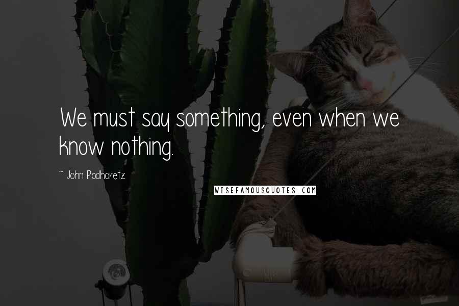 John Podhoretz Quotes: We must say something, even when we know nothing.