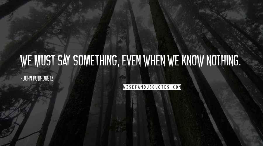 John Podhoretz Quotes: We must say something, even when we know nothing.