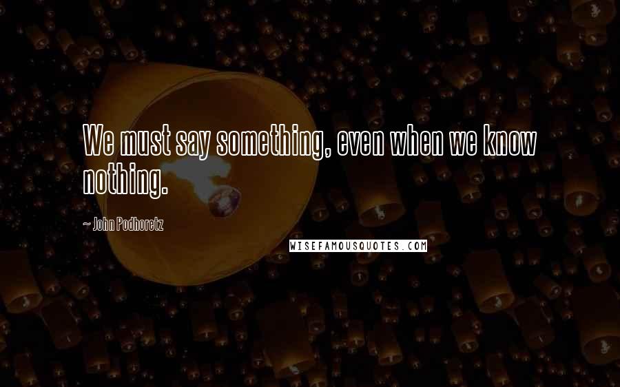 John Podhoretz Quotes: We must say something, even when we know nothing.