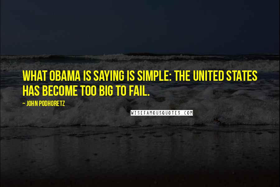 John Podhoretz Quotes: What Obama is saying is simple: The United States has become Too Big To Fail.