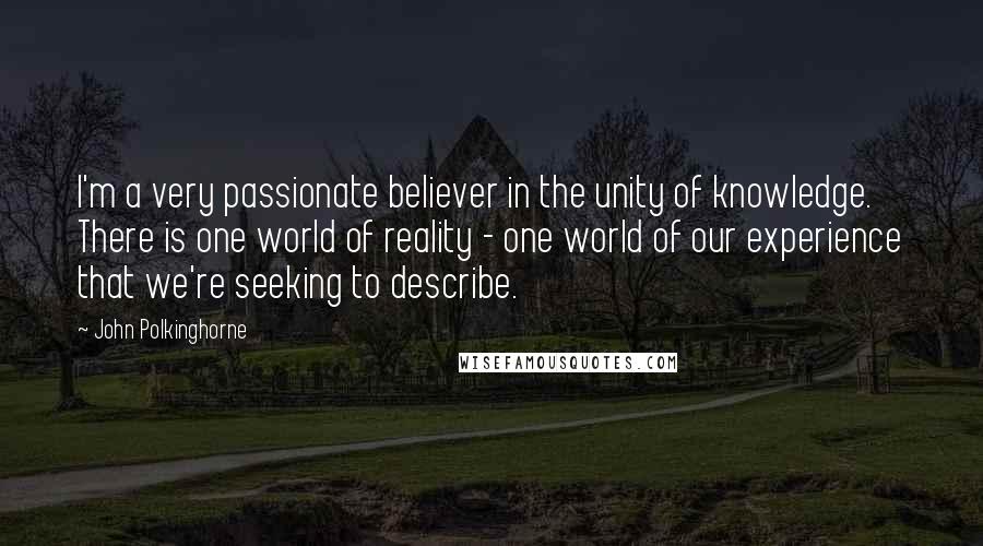 John Polkinghorne Quotes: I'm a very passionate believer in the unity of knowledge. There is one world of reality - one world of our experience that we're seeking to describe.