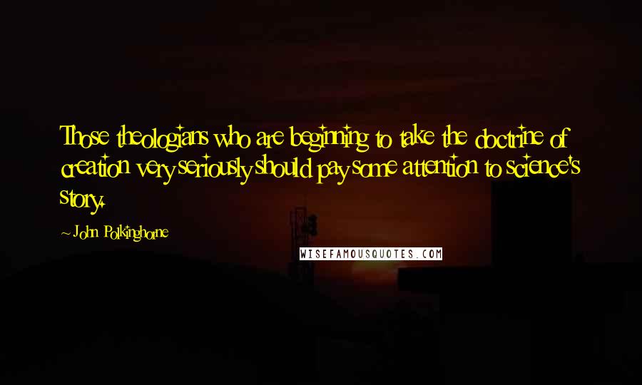 John Polkinghorne Quotes: Those theologians who are beginning to take the doctrine of creation very seriously should pay some attention to science's story.