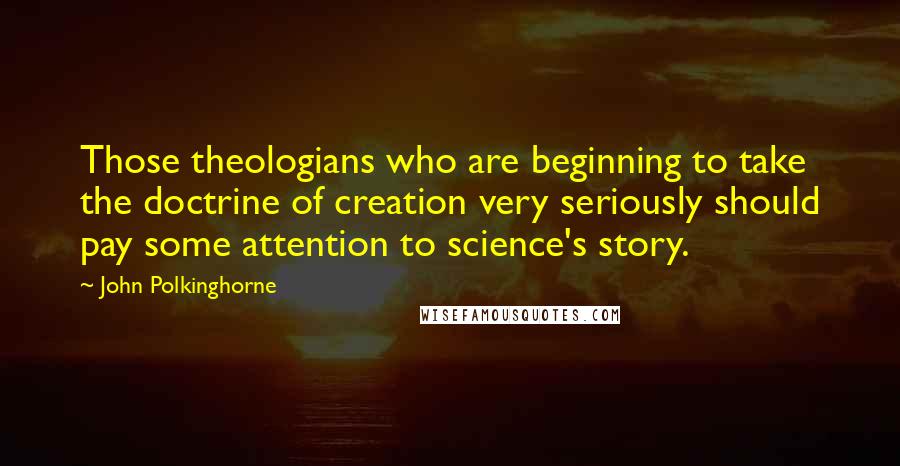 John Polkinghorne Quotes: Those theologians who are beginning to take the doctrine of creation very seriously should pay some attention to science's story.