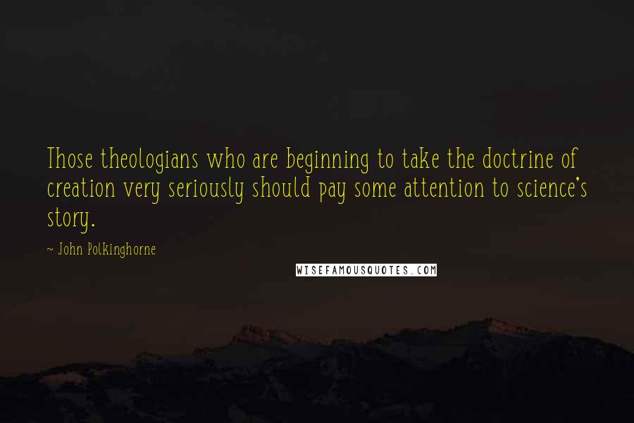 John Polkinghorne Quotes: Those theologians who are beginning to take the doctrine of creation very seriously should pay some attention to science's story.