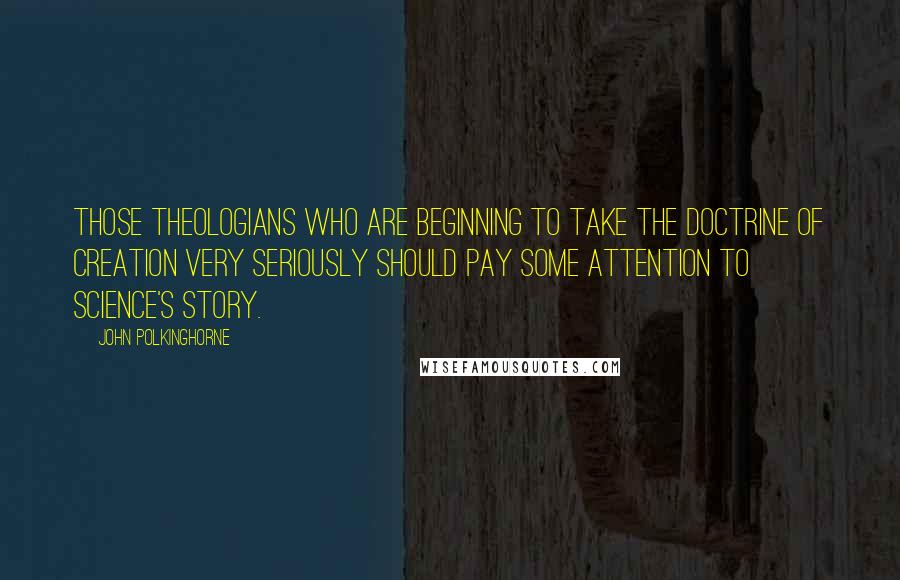 John Polkinghorne Quotes: Those theologians who are beginning to take the doctrine of creation very seriously should pay some attention to science's story.