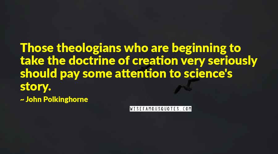 John Polkinghorne Quotes: Those theologians who are beginning to take the doctrine of creation very seriously should pay some attention to science's story.