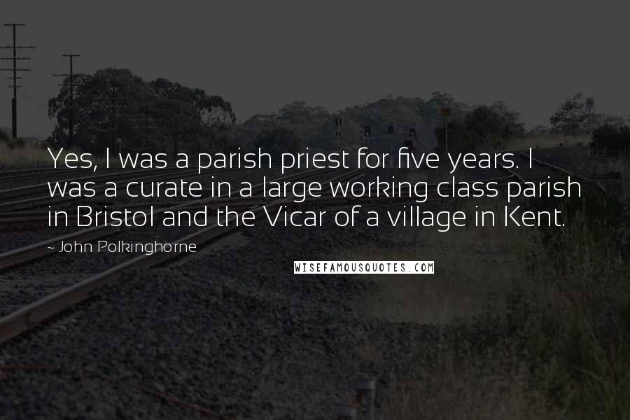 John Polkinghorne Quotes: Yes, I was a parish priest for five years. I was a curate in a large working class parish in Bristol and the Vicar of a village in Kent.