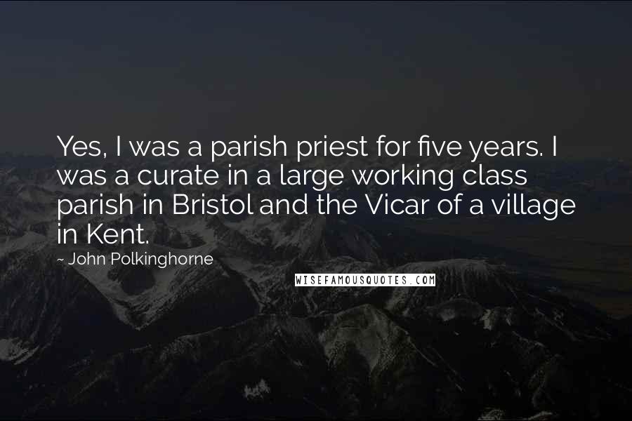 John Polkinghorne Quotes: Yes, I was a parish priest for five years. I was a curate in a large working class parish in Bristol and the Vicar of a village in Kent.