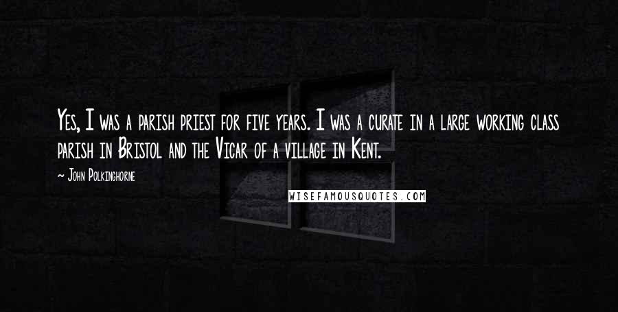 John Polkinghorne Quotes: Yes, I was a parish priest for five years. I was a curate in a large working class parish in Bristol and the Vicar of a village in Kent.