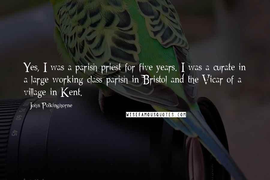 John Polkinghorne Quotes: Yes, I was a parish priest for five years. I was a curate in a large working class parish in Bristol and the Vicar of a village in Kent.