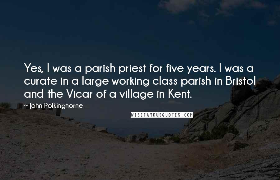 John Polkinghorne Quotes: Yes, I was a parish priest for five years. I was a curate in a large working class parish in Bristol and the Vicar of a village in Kent.