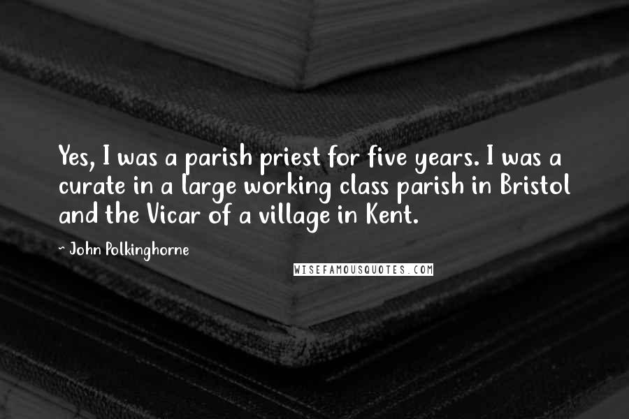 John Polkinghorne Quotes: Yes, I was a parish priest for five years. I was a curate in a large working class parish in Bristol and the Vicar of a village in Kent.
