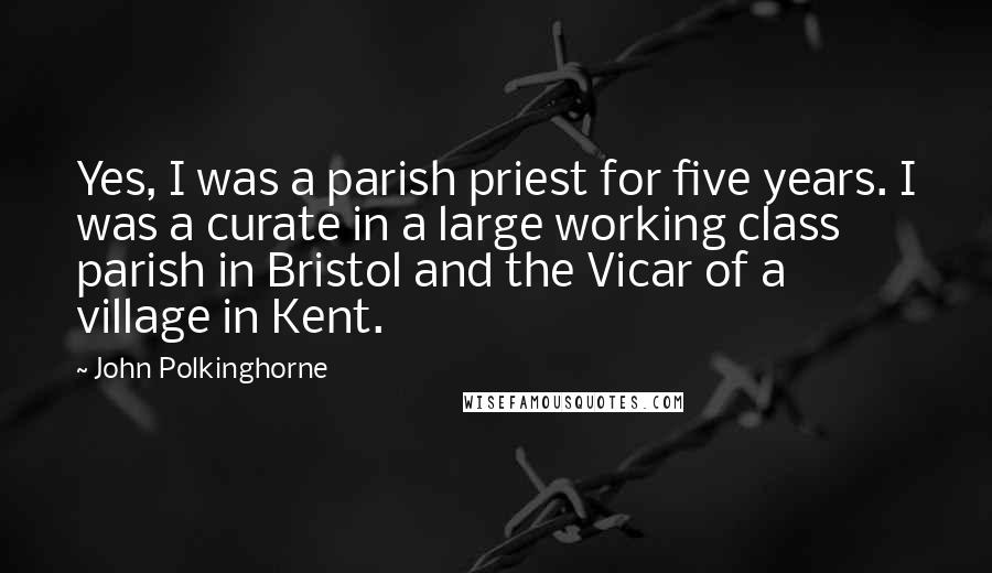 John Polkinghorne Quotes: Yes, I was a parish priest for five years. I was a curate in a large working class parish in Bristol and the Vicar of a village in Kent.