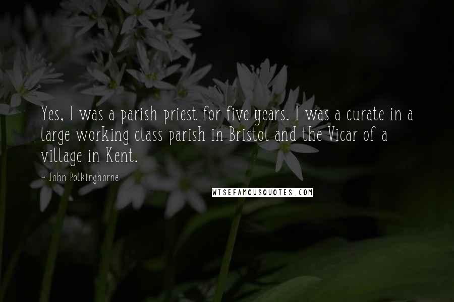 John Polkinghorne Quotes: Yes, I was a parish priest for five years. I was a curate in a large working class parish in Bristol and the Vicar of a village in Kent.