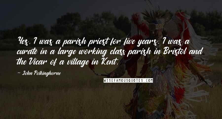 John Polkinghorne Quotes: Yes, I was a parish priest for five years. I was a curate in a large working class parish in Bristol and the Vicar of a village in Kent.