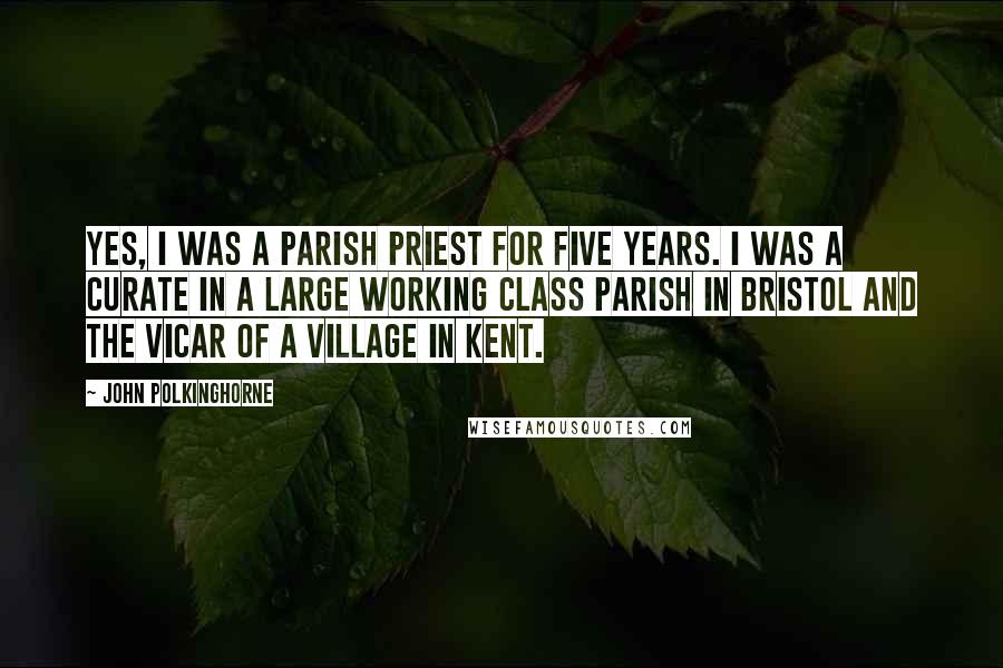 John Polkinghorne Quotes: Yes, I was a parish priest for five years. I was a curate in a large working class parish in Bristol and the Vicar of a village in Kent.