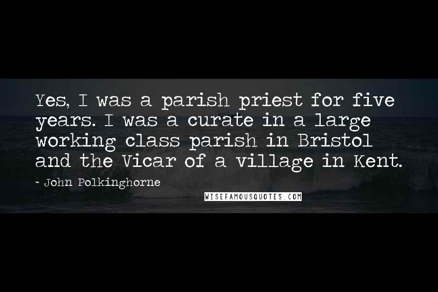 John Polkinghorne Quotes: Yes, I was a parish priest for five years. I was a curate in a large working class parish in Bristol and the Vicar of a village in Kent.