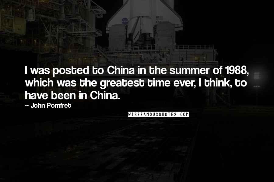 John Pomfret Quotes: I was posted to China in the summer of 1988, which was the greatest time ever, I think, to have been in China.