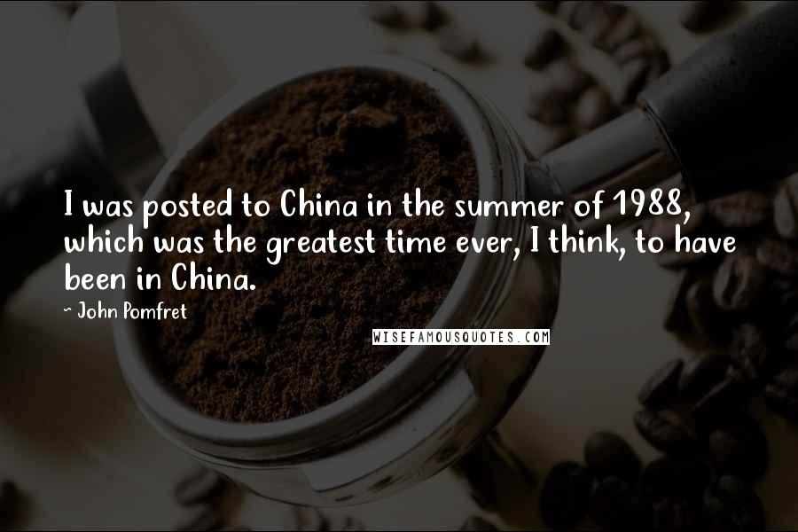 John Pomfret Quotes: I was posted to China in the summer of 1988, which was the greatest time ever, I think, to have been in China.