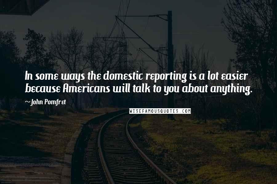 John Pomfret Quotes: In some ways the domestic reporting is a lot easier because Americans will talk to you about anything.