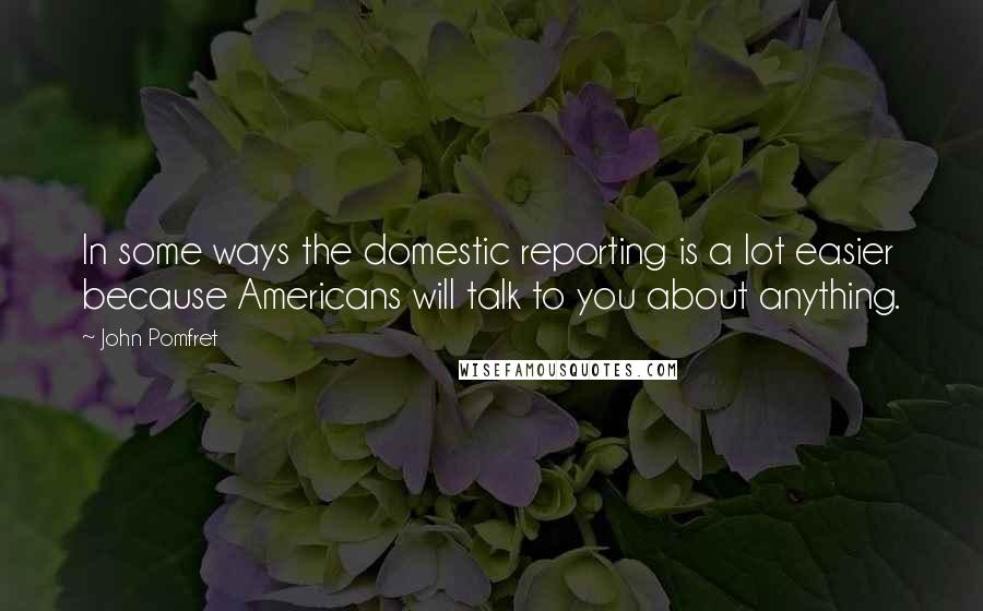 John Pomfret Quotes: In some ways the domestic reporting is a lot easier because Americans will talk to you about anything.