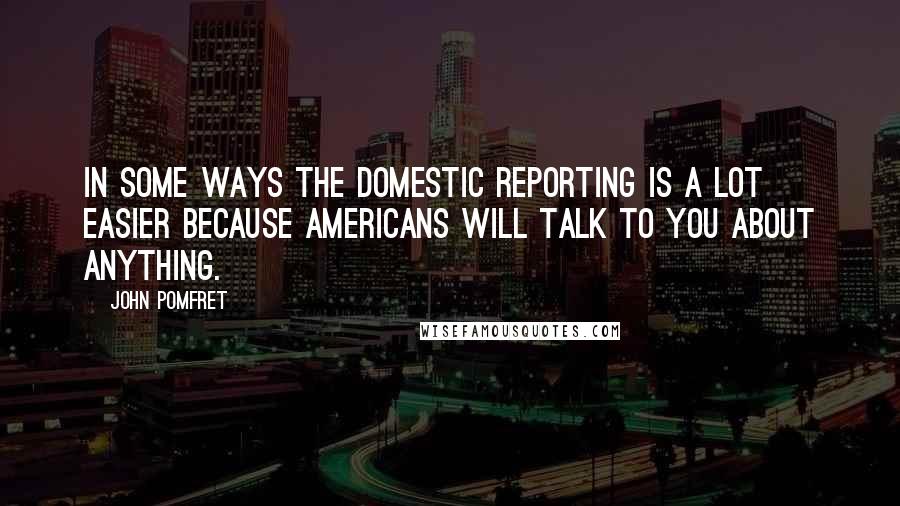 John Pomfret Quotes: In some ways the domestic reporting is a lot easier because Americans will talk to you about anything.