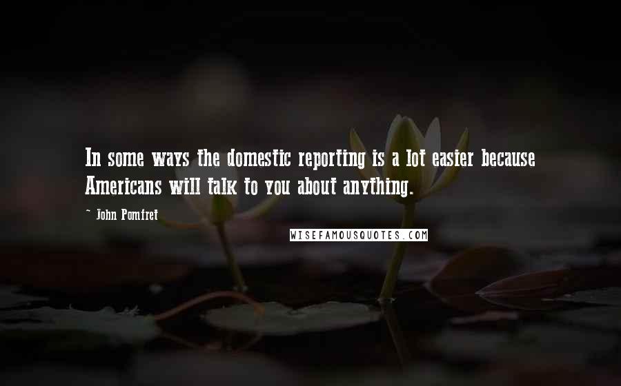 John Pomfret Quotes: In some ways the domestic reporting is a lot easier because Americans will talk to you about anything.