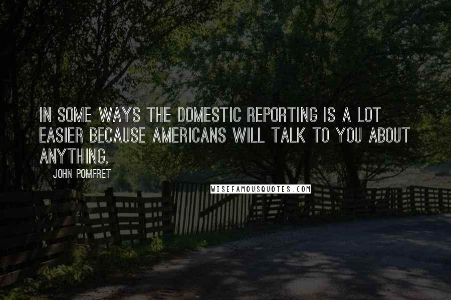 John Pomfret Quotes: In some ways the domestic reporting is a lot easier because Americans will talk to you about anything.