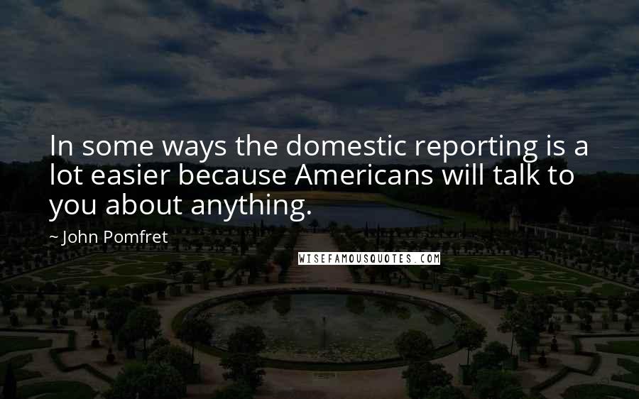 John Pomfret Quotes: In some ways the domestic reporting is a lot easier because Americans will talk to you about anything.