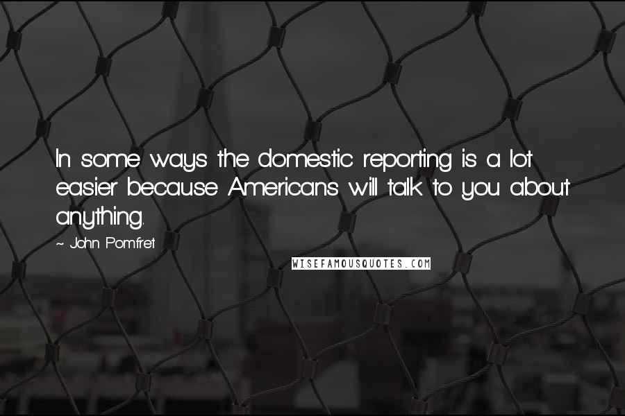 John Pomfret Quotes: In some ways the domestic reporting is a lot easier because Americans will talk to you about anything.