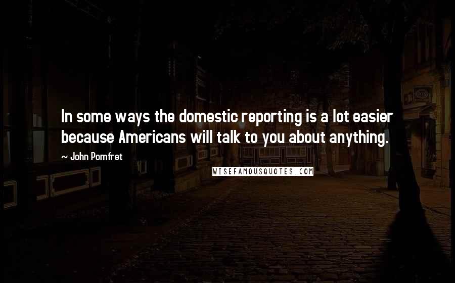 John Pomfret Quotes: In some ways the domestic reporting is a lot easier because Americans will talk to you about anything.