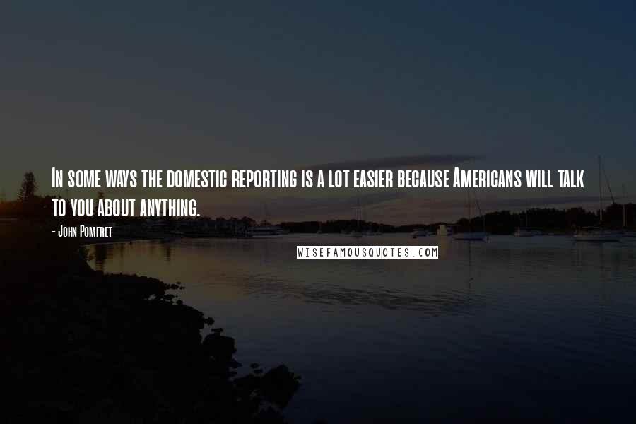 John Pomfret Quotes: In some ways the domestic reporting is a lot easier because Americans will talk to you about anything.