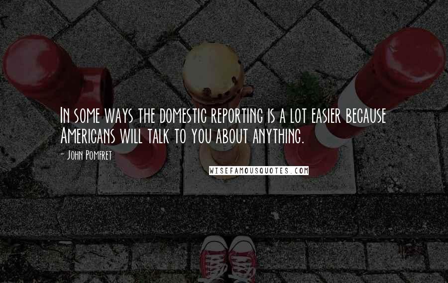 John Pomfret Quotes: In some ways the domestic reporting is a lot easier because Americans will talk to you about anything.