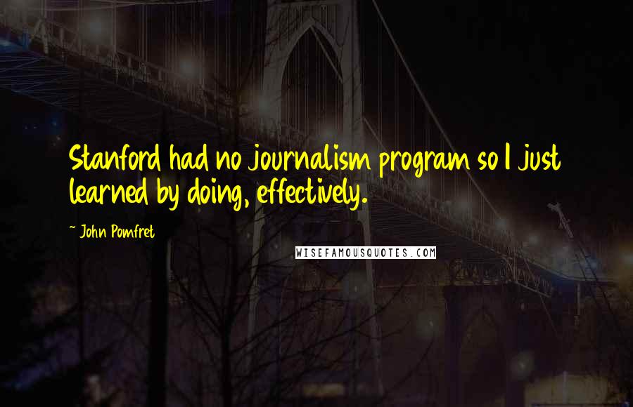 John Pomfret Quotes: Stanford had no journalism program so I just learned by doing, effectively.