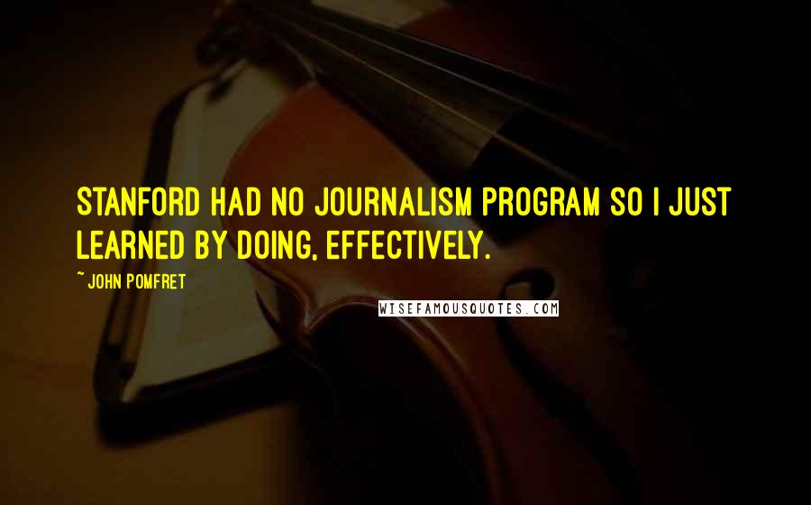 John Pomfret Quotes: Stanford had no journalism program so I just learned by doing, effectively.