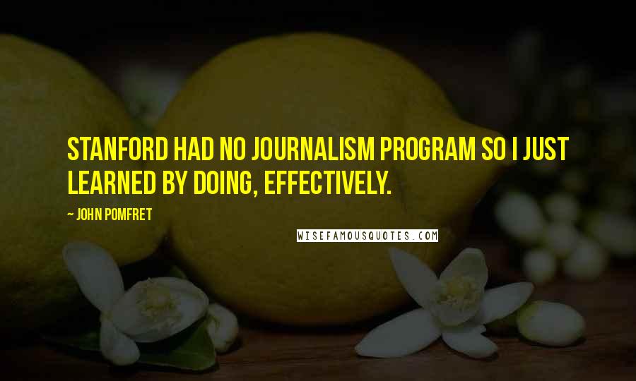 John Pomfret Quotes: Stanford had no journalism program so I just learned by doing, effectively.