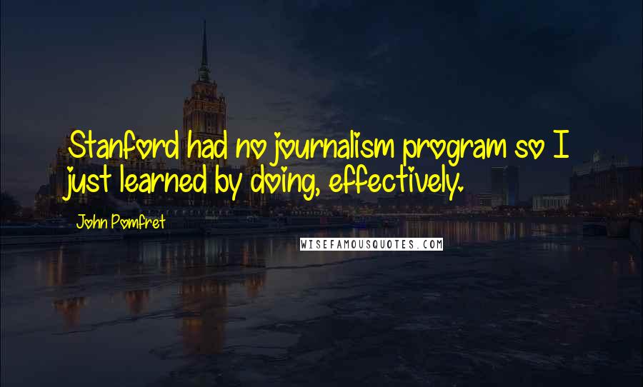 John Pomfret Quotes: Stanford had no journalism program so I just learned by doing, effectively.