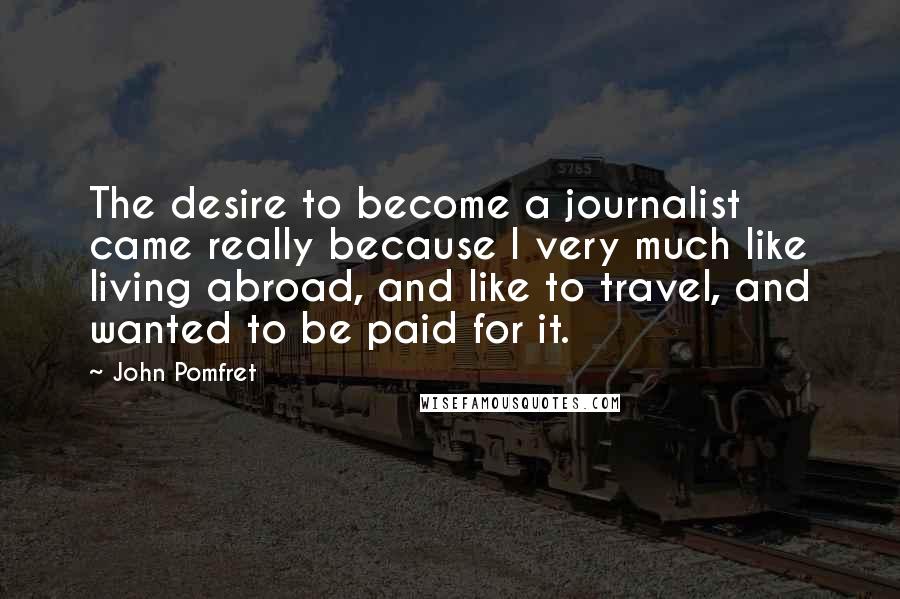 John Pomfret Quotes: The desire to become a journalist came really because I very much like living abroad, and like to travel, and wanted to be paid for it.