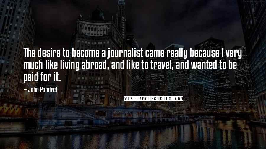 John Pomfret Quotes: The desire to become a journalist came really because I very much like living abroad, and like to travel, and wanted to be paid for it.