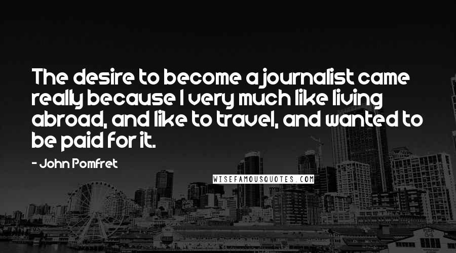 John Pomfret Quotes: The desire to become a journalist came really because I very much like living abroad, and like to travel, and wanted to be paid for it.