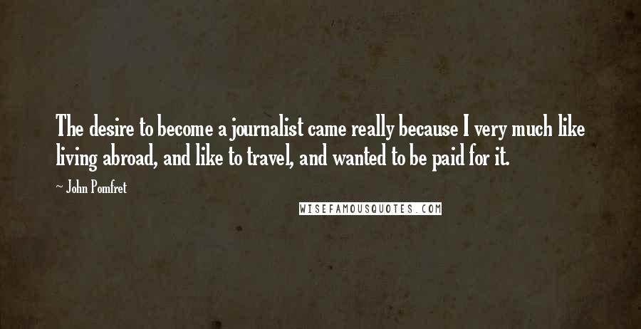 John Pomfret Quotes: The desire to become a journalist came really because I very much like living abroad, and like to travel, and wanted to be paid for it.