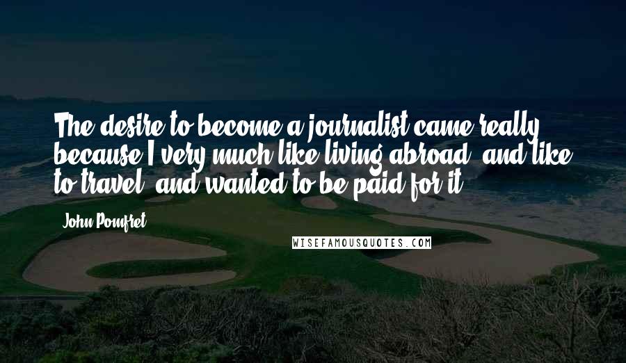 John Pomfret Quotes: The desire to become a journalist came really because I very much like living abroad, and like to travel, and wanted to be paid for it.