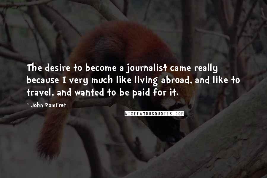 John Pomfret Quotes: The desire to become a journalist came really because I very much like living abroad, and like to travel, and wanted to be paid for it.